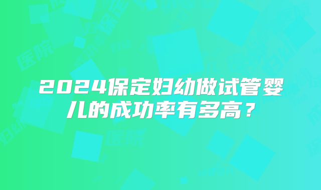 2024保定妇幼做试管婴儿的成功率有多高?