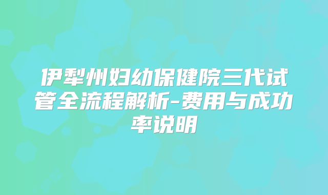 伊犁州妇幼保健院三代试管全流程解析-费用与成功率说明