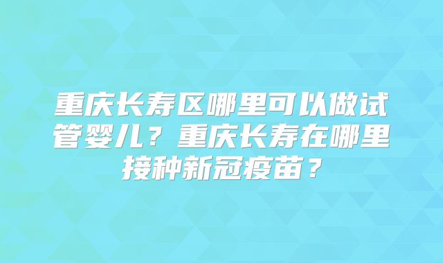 重庆长寿区哪里可以做试管婴儿？重庆长寿在哪里接种新冠疫苗？