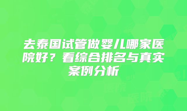 去泰国试管做婴儿哪家医院好？看综合排名与真实案例分析