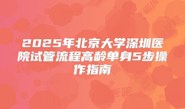 2025年北京大学深圳医院试管流程高龄单身5步操作指南