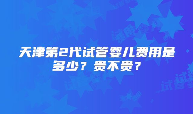 天津第2代试管婴儿费用是多少？贵不贵？
