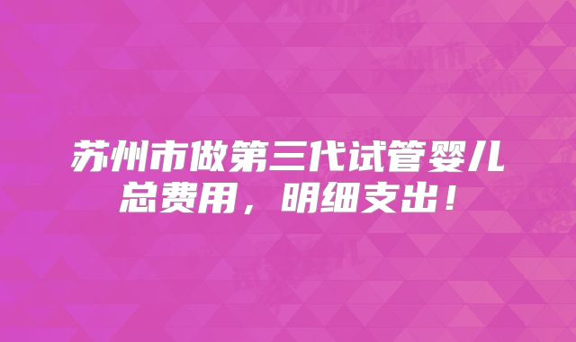 苏州市做第三代试管婴儿总费用，明细支出！