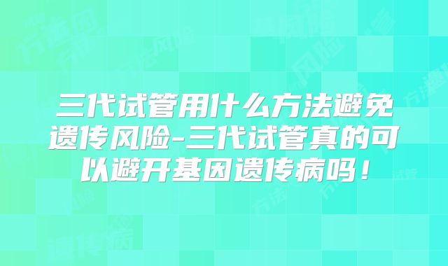 三代试管用什么方法避免遗传风险-三代试管真的可以避开基因遗传病吗！