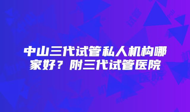 中山三代试管私人机构哪家好？附三代试管医院