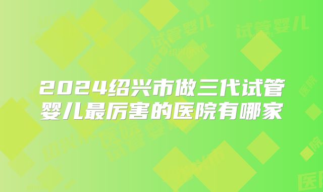 2024绍兴市做三代试管婴儿最厉害的医院有哪家