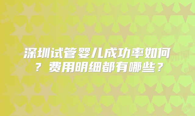 深圳试管婴儿成功率如何？费用明细都有哪些？