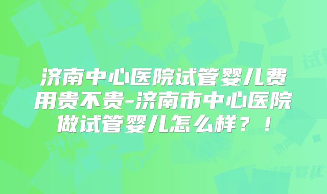 济南中心医院试管婴儿费用贵不贵-济南市中心医院做试管婴儿怎么样？！