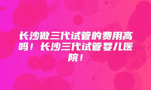 长沙做三代试管的费用高吗！长沙三代试管婴儿医院！