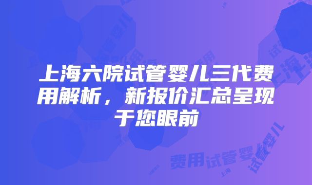 上海六院试管婴儿三代费用解析,新报价汇总呈现于您眼前