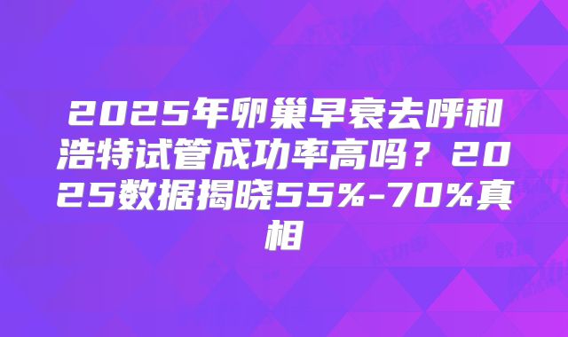 2025年卵巢早衰去呼和浩特试管成功率高吗？2025数据揭晓55%-70%真相