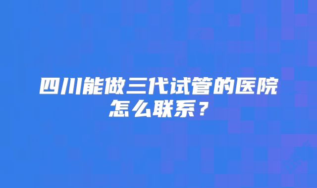 四川能做三代试管的医院怎么联系？