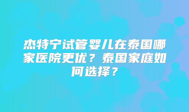 杰特宁试管婴儿在泰国哪家医院更优？泰国家庭如何选择？