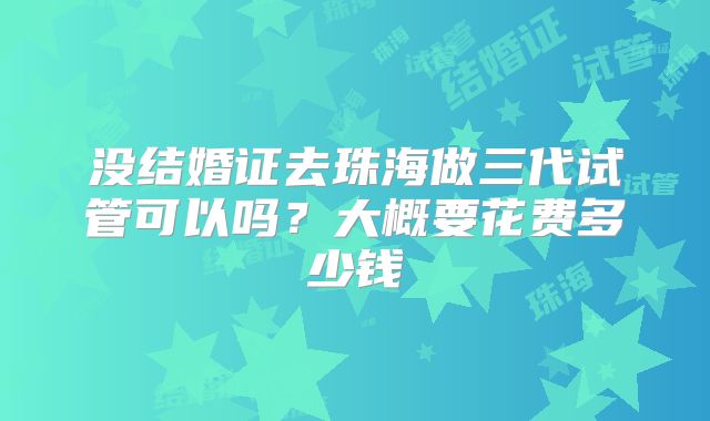 没结婚证去珠海做三代试管可以吗？大概要花费多少钱