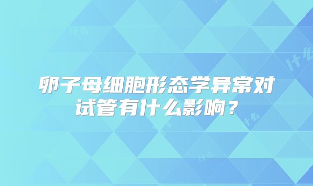 卵子母细胞形态学异常对试管有什么影响？
