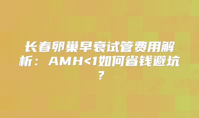 长春卵巢早衰试管费用解析:AMH<1如何省钱避坑?