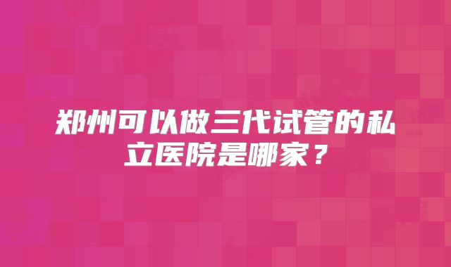 郑州可以做三代试管的私立医院是哪家？