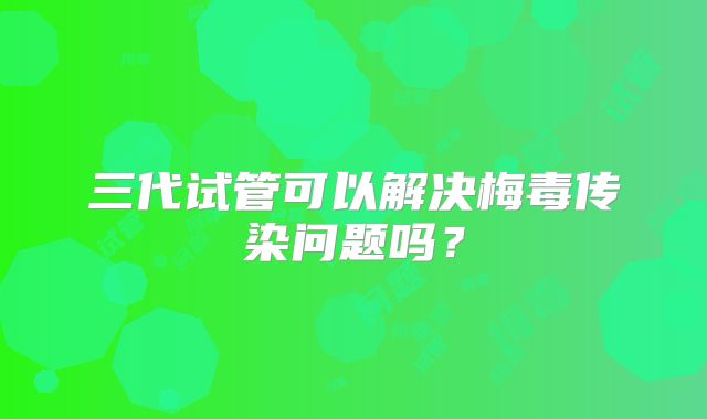 三代试管可以解决梅毒传染问题吗？