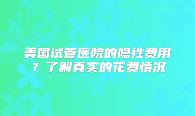 美国试管医院的隐性费用?了解真实的花费情况