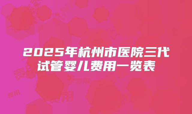 2025年杭州市医院三代试管婴儿费用一览表