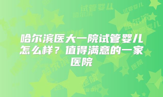 哈尔滨医大一院试管婴儿怎么样？值得满意的一家医院