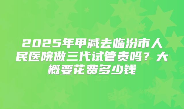 2025年甲减去临汾市人民医院做三代试管贵吗?大概要花费多少钱