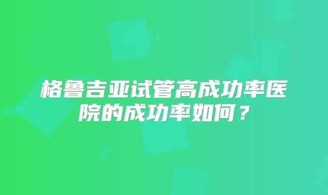 格鲁吉亚试管高成功率医院的成功率如何？