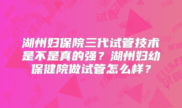 湖州妇保院三代试管技术是不是真的强?湖州妇幼保健院做试管怎么样?