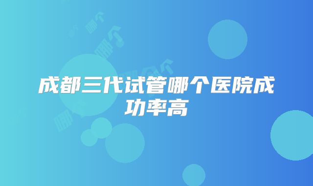 成都三代试管哪个医院成功率高