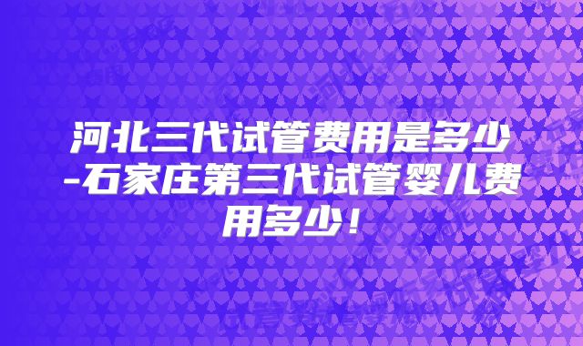 河北三代试管费用是多少-石家庄第三代试管婴儿费用多少！