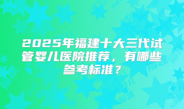 2025年福建十大三代试管婴儿医院推荐，有哪些参考标准？
