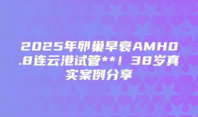 2025年卵巢早衰AMH0.8连云港试管**！38岁真实案例分享