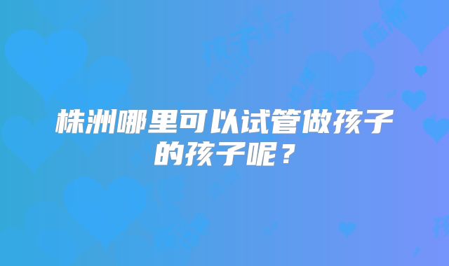 株洲哪里可以试管做孩子的孩子呢？