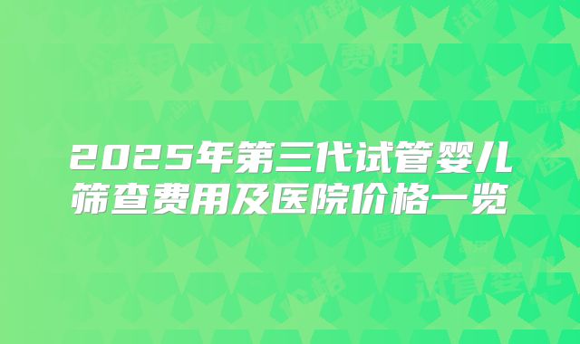 2025年第三代试管婴儿筛查费用及医院价格一览