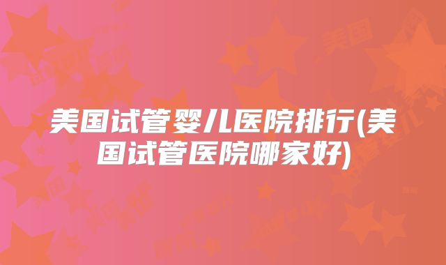 美国试管婴儿医院排行(美国试管医院哪家好)