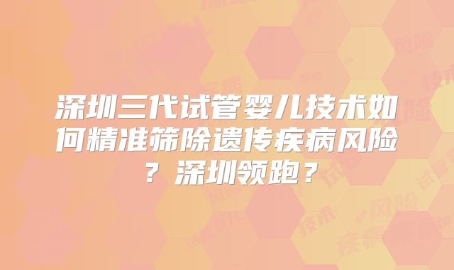 深圳三代试管婴儿技术如何精准筛除遗传疾病风险？深圳领跑？