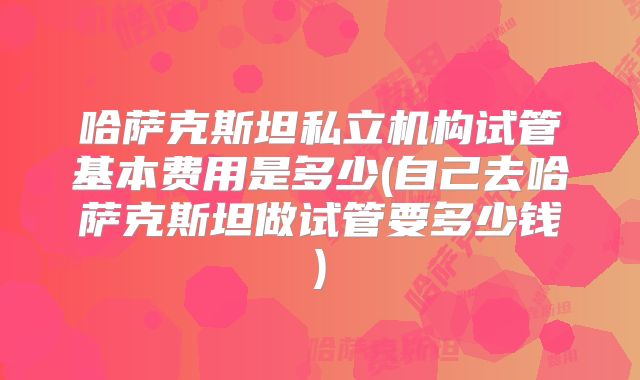 哈萨克斯坦私立机构试管基本费用是多少(自己去哈萨克斯坦做试管要多少钱)