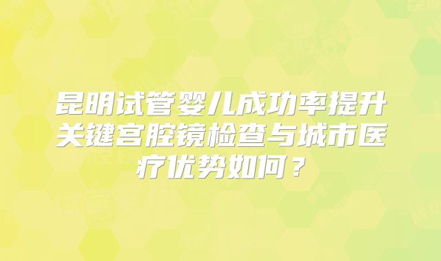 昆明试管婴儿成功率提升关键宫腔镜检查与城市医疗优势如何？
