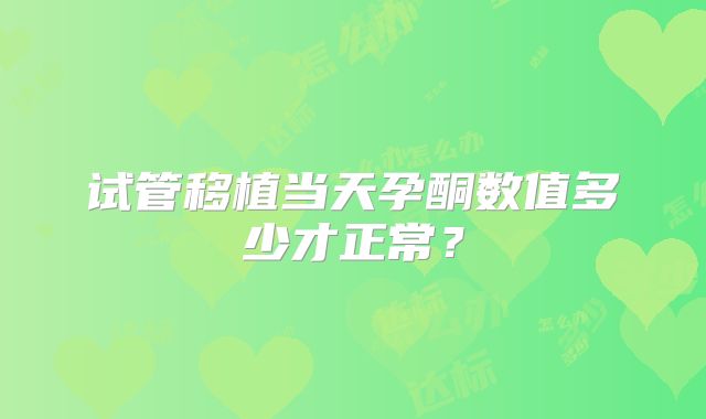 试管移植当天孕酮数值多少才正常?