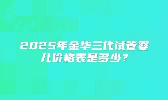 2025年金华三代试管婴儿价格表是多少?