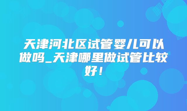 天津河北区试管婴儿可以做吗_天津哪里做试管比较好！