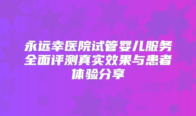 永远幸医院试管婴儿服务全面评测真实效果与患者体验分享