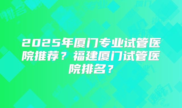 2025年厦门专业试管医院推荐?福建厦门试管医院排名?