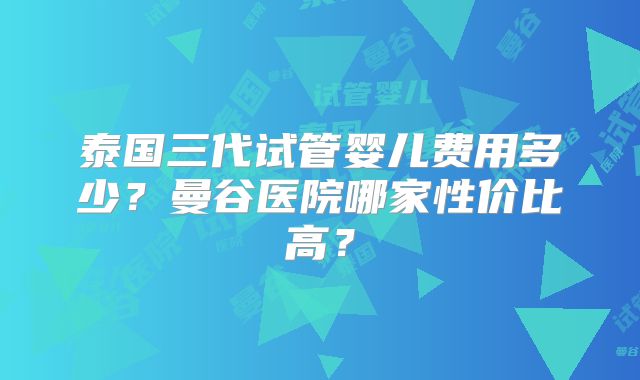 泰国三代试管婴儿费用多少？曼谷医院哪家性价比高？