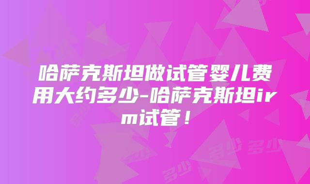 哈萨克斯坦做试管婴儿费用大约多少-哈萨克斯坦irm试管！