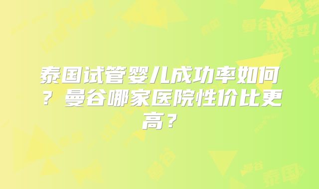 泰国试管婴儿成功率如何？曼谷哪家医院性价比更高？