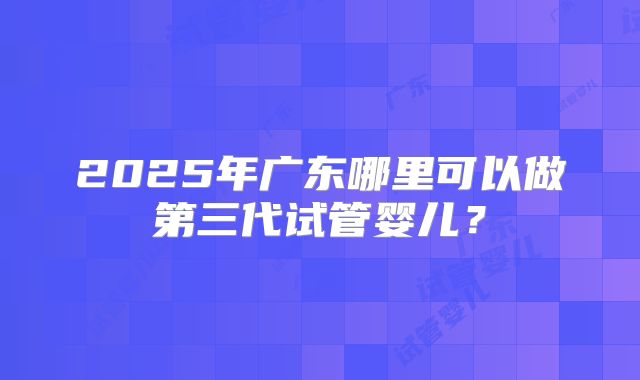 2025年广东哪里可以做第三代试管婴儿？