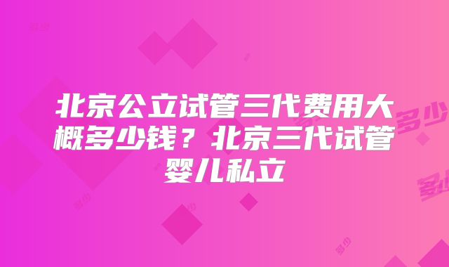 北京公立试管三代费用大概多少钱？北京三代试管婴儿私立