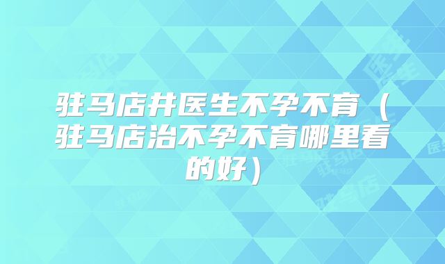 驻马店井医生不孕不育（驻马店治不孕不育哪里看的好）