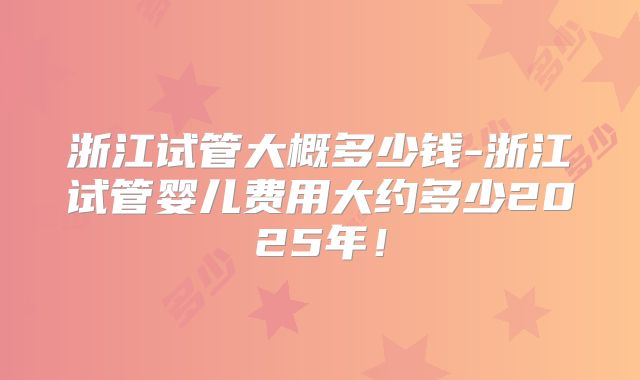 浙江试管大概多少钱-浙江试管婴儿费用大约多少2025年！